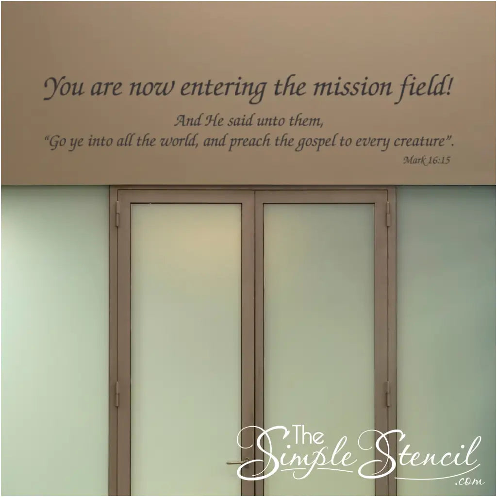 A beautiful way to inspire church congregation to spread the word of God with others. This decal can be displayed in your church or over an exit doorway to inspire. Reads: You are now entering the mission field. followed by Mark 16:15 verse. 