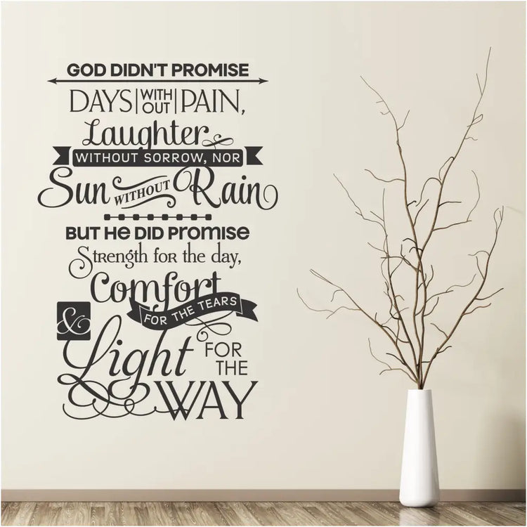 God didn't promise days without pain, laughter without sorrow, nor sun without rain. But He did promise strength for the day, comfort for the tears and light for the way. A beautifully designed vinyl wall decal for decorating your Christian home or church. Available in over 80 colors and many sizes at The Simple Stencil.com