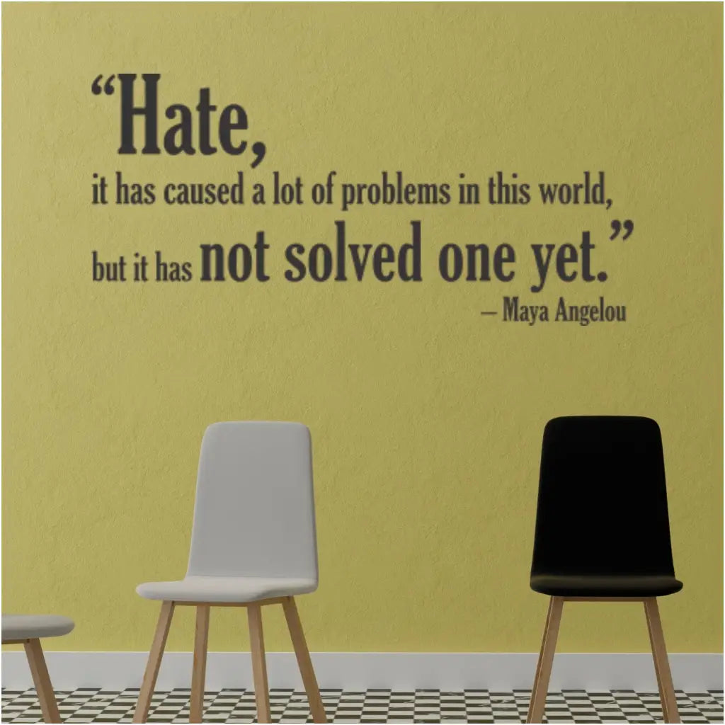 An inspiring wall quote by the author Maya Angelou that reads: Hate, it has caused a lot of problems in this world, but it has not solved one yet." Maya Angelou designed into an easy to apply wall decal to inspire and enhance your surroundings.