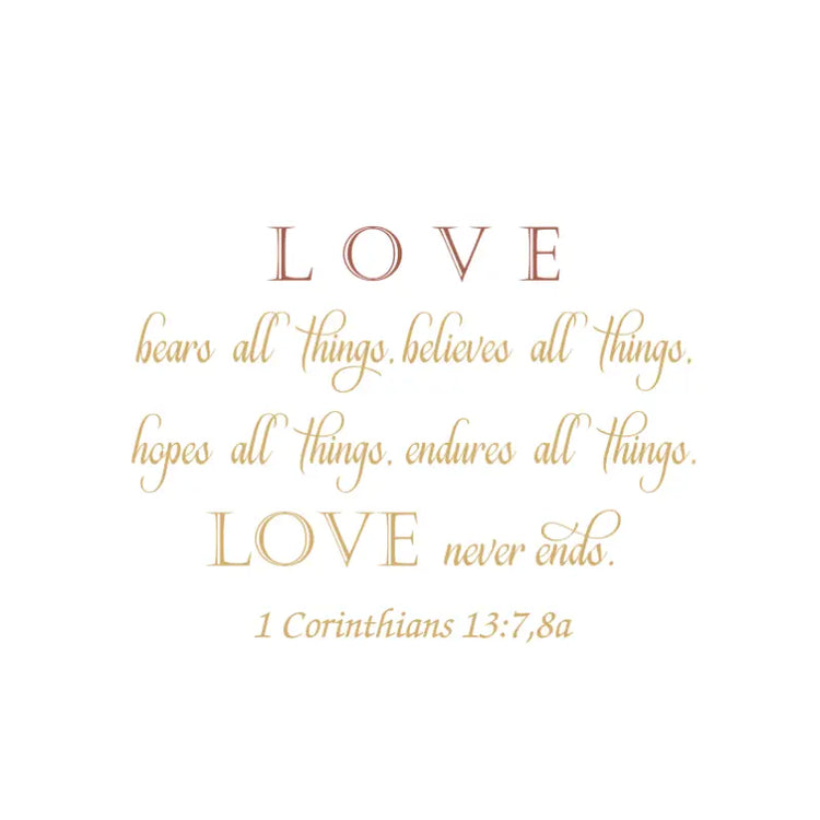 A Bible Verse Wall Decal of the Scripture 1 Corinthians 13:7,8a that reads: LOVE bears all things, believes all things, hopes all things, endures all things, LOVE never ends. - Available (as shown) in two colors of your choice to compliment your decor at TheSimpleStencil.com