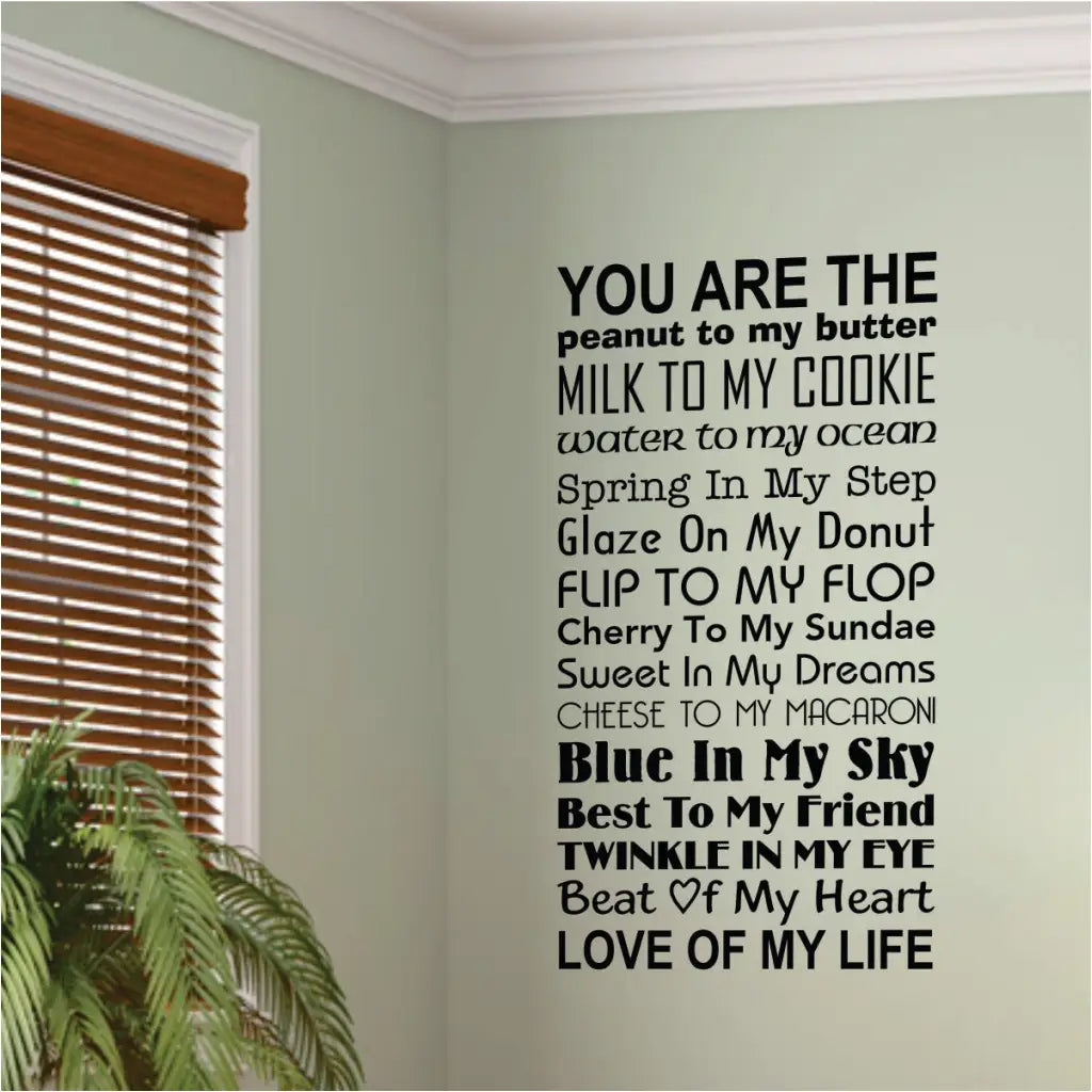 You are the peanut to my butter, milk to my cookie, water to my ocean, spring in my step, glaze on my donut, flip to my flop, cherry to my sundae, sweet in my dreams, cheese to my macaroni, blue in my sky, best to my friend, twinkle in my eye, beat of my heart, love of my life. A vinyl wall decal to display in your home for all loved ones to know how much they are loved!