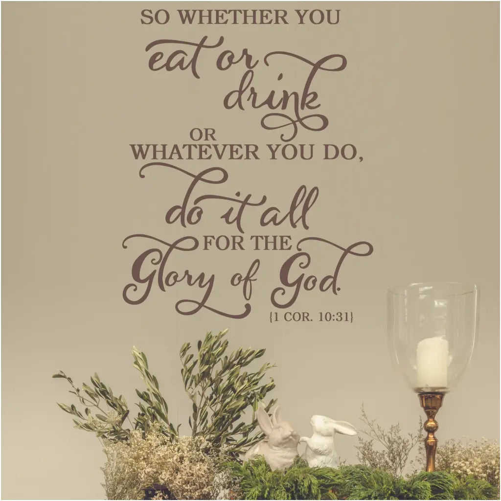 So whether you eat or drink or whatever you do, do it all for the glory of God. 1 Cor. 10:31 Bible Verse Scripture wall decal Decor for Christian homes and Churches