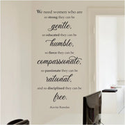 A inspirational wall quote decal for women that reads: We need women who are so strong they can be gentle, so educated they can be humble, so fierce they can be compassionate, so passionate they can be rational, and so disciplined they can be free. Kavita Ramdas. Order in many sizes and colors to enhance your home, classroom, church, school or wherever strong women are making a difference.
