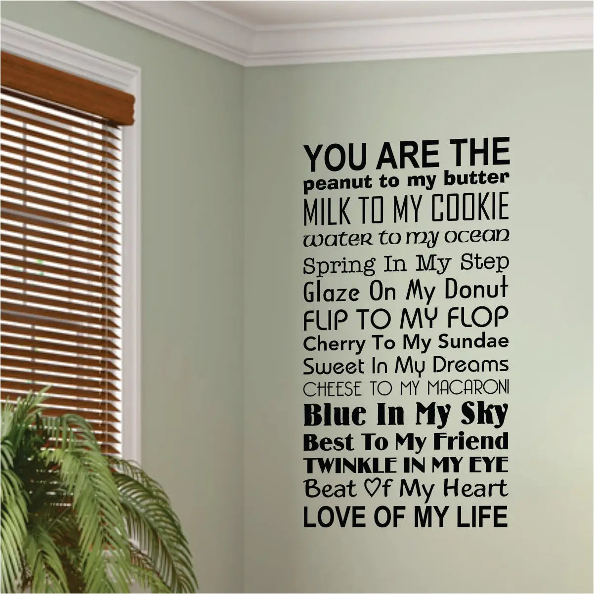 You are the peanut to my butter, milk to my cookie, water to my ocean, spring in my step, glaze on my donut, flip to my flop, cherry to my sundae, sweet in my dreams, cheese to my macaroni, blue in my sky, best to my friend, twinkle in my eye, beat of my heart, love of my life. A vinyl wall decal to display in your home for all loved ones to know how much they are loved! 