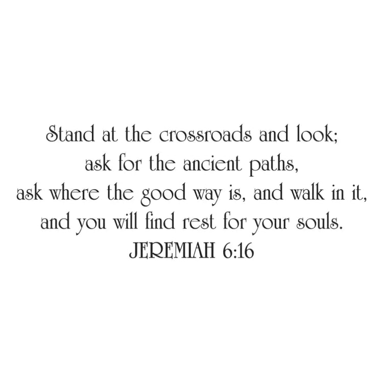 A bible verse wall decal of the Scripture Jeremiah 6:16 - A beautiful display for your Christian Home or Church that reads: Stand at the crossroads and look; ask for the ancient paths, ask where the good way is, and walk in it, and you will find rest for your souls. Jeremiah 6:16